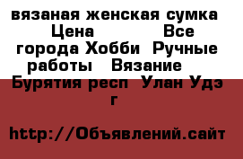 вязаная женская сумка  › Цена ­ 2 500 - Все города Хобби. Ручные работы » Вязание   . Бурятия респ.,Улан-Удэ г.